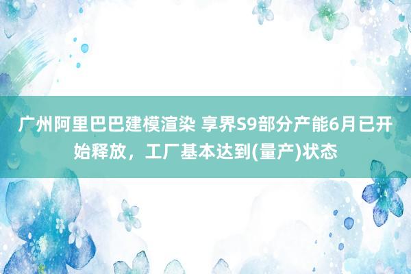 广州阿里巴巴建模渲染 享界S9部分产能6月已开始释放，工厂基本达到(量产)状态