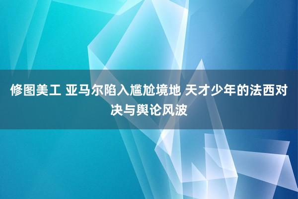 修图美工 亚马尔陷入尴尬境地 天才少年的法西对决与舆论风波