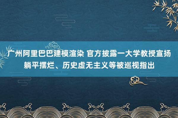 广州阿里巴巴建模渲染 官方披露一大学教授宣扬躺平摆烂、历史虚无主义等被巡视指出