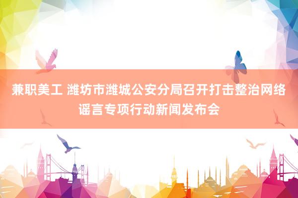 兼职美工 潍坊市潍城公安分局召开打击整治网络谣言专项行动新闻发布会