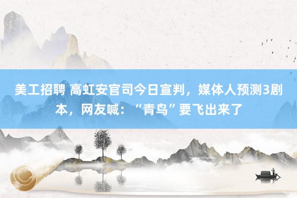 美工招聘 高虹安官司今日宣判，媒体人预测3剧本，网友喊：“青鸟”要飞出来了