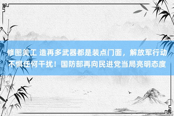 修图美工 造再多武器都是装点门面，解放军行动不惧任何干扰！国防部再向民进党当局亮明态度