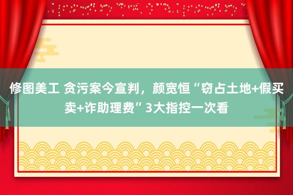 修图美工 贪污案今宣判，颜宽恒“窃占土地+假买卖+诈助理费”3大指控一次看