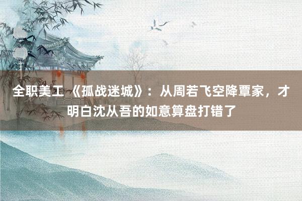 全职美工 《孤战迷城》：从周若飞空降覃家，才明白沈从吾的如意算盘打错了