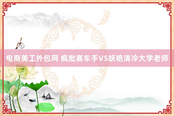 电商美工外包网 疯批赛车手VS妖艳清冷大学老师