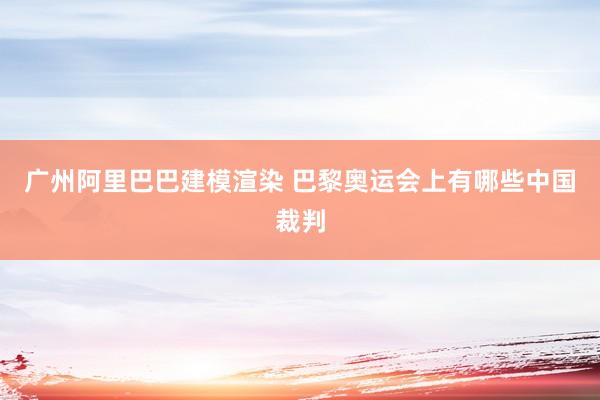 广州阿里巴巴建模渲染 巴黎奥运会上有哪些中国裁判