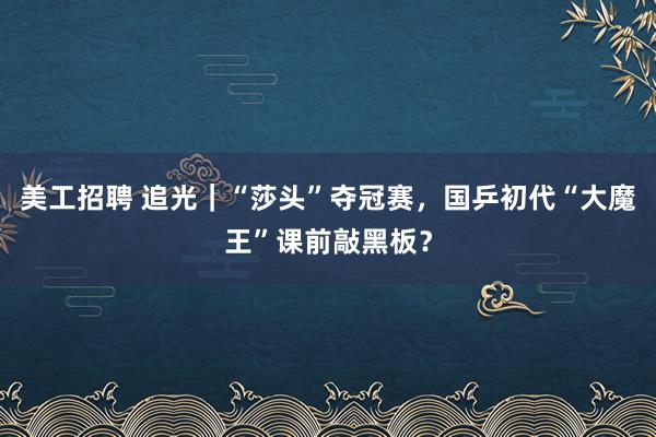 美工招聘 追光｜“莎头”夺冠赛，国乒初代“大魔王”课前敲黑板？