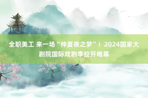 全职美工 来一场“仲夏夜之梦”！2024国家大剧院国际戏剧季拉开帷幕