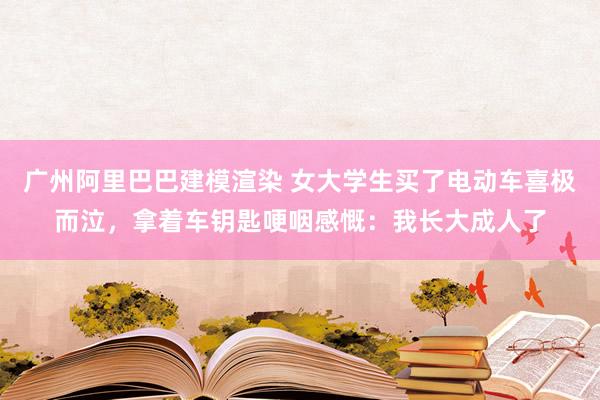 广州阿里巴巴建模渲染 女大学生买了电动车喜极而泣，拿着车钥匙哽咽感慨：我长大成人了