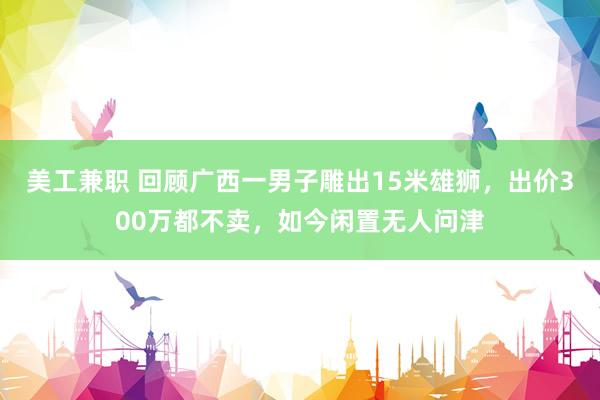 美工兼职 回顾广西一男子雕出15米雄狮，出价300万都不卖，如今闲置无人问津