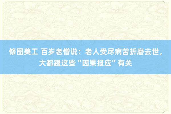 修图美工 百岁老僧说：老人受尽病苦折磨去世，大都跟这些“因果报应”有关