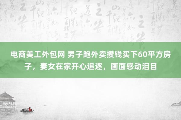 电商美工外包网 男子跑外卖攒钱买下60平方房子，妻女在家开心追逐，画面感动泪目