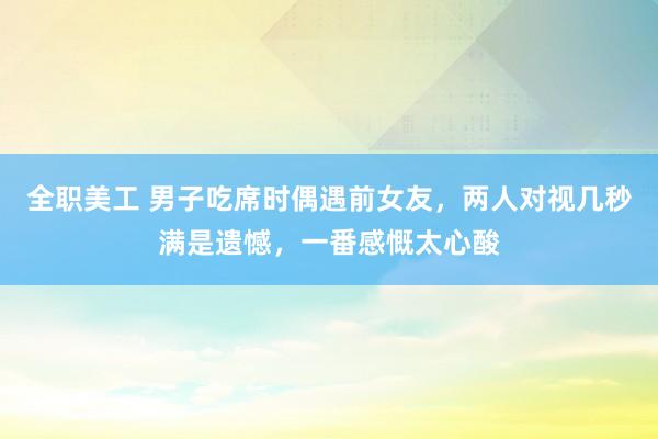 全职美工 男子吃席时偶遇前女友，两人对视几秒满是遗憾，一番感慨太心酸