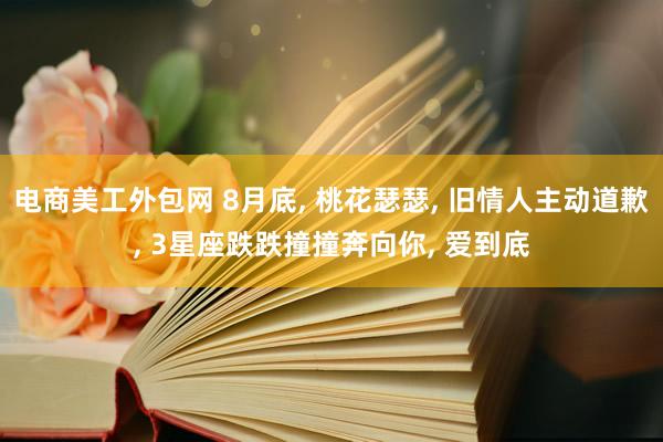 电商美工外包网 8月底, 桃花瑟瑟, 旧情人主动道歉, 3星座跌跌撞撞奔向你, 爱到底