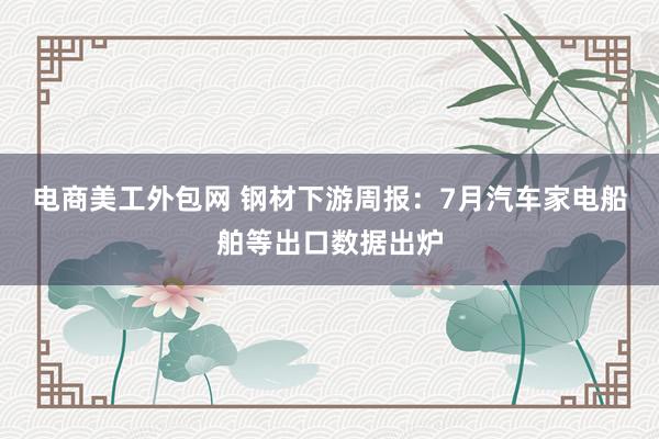 电商美工外包网 钢材下游周报：7月汽车家电船舶等出口数据出炉