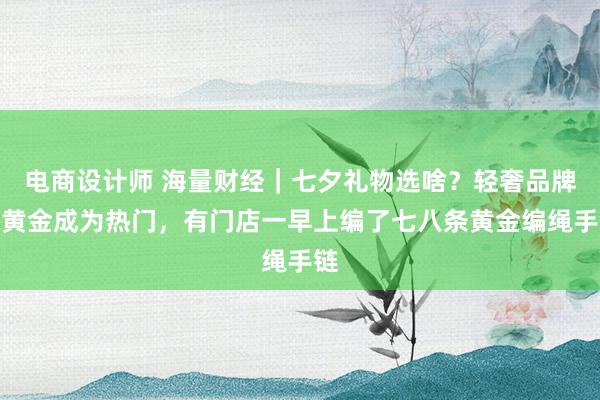 电商设计师 海量财经｜七夕礼物选啥？轻奢品牌、黄金成为热门，有门店一早上编了七八条黄金编绳手链