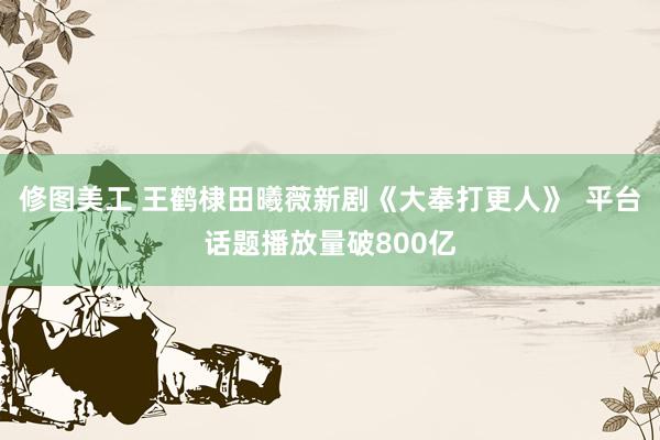 修图美工 王鹤棣田曦薇新剧《大奉打更人》  平台话题播放量破800亿