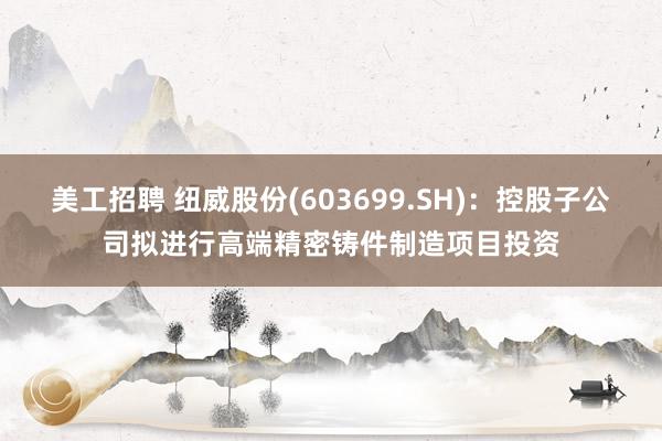 美工招聘 纽威股份(603699.SH)：控股子公司拟进行高端精密铸件制造项目投资