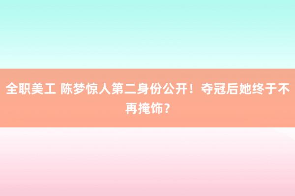 全职美工 陈梦惊人第二身份公开！夺冠后她终于不再掩饰？