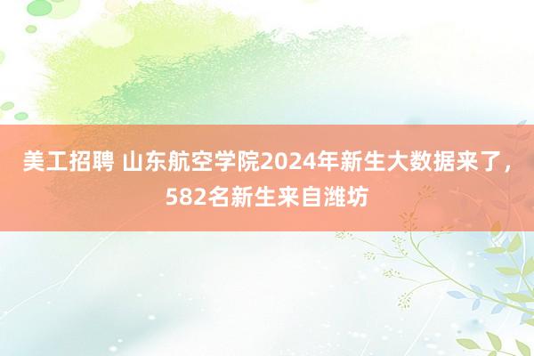 美工招聘 山东航空学院2024年新生大数据来了，582名新生来自潍坊