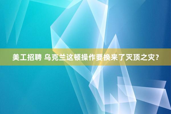 美工招聘 乌克兰这顿操作要换来了灭顶之灾？