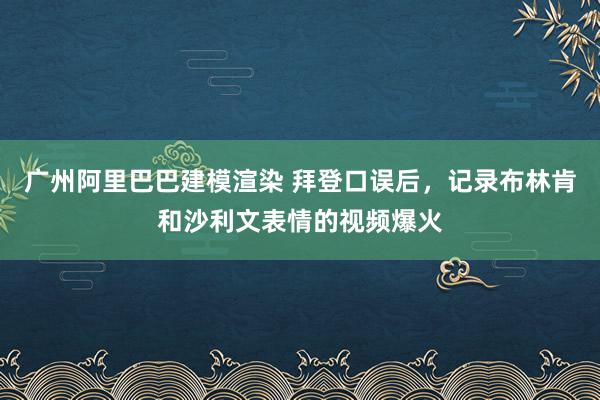 广州阿里巴巴建模渲染 拜登口误后，记录布林肯和沙利文表情的视频爆火