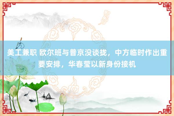 美工兼职 欧尔班与普京没谈拢，中方临时作出重要安排，华春莹以新身份接机