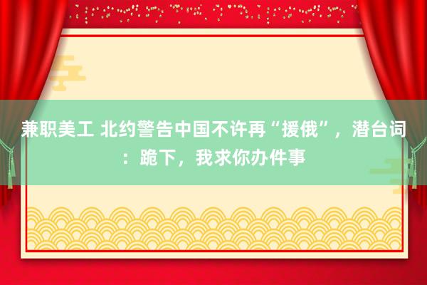 兼职美工 北约警告中国不许再“援俄”，潜台词：跪下，我求你办件事