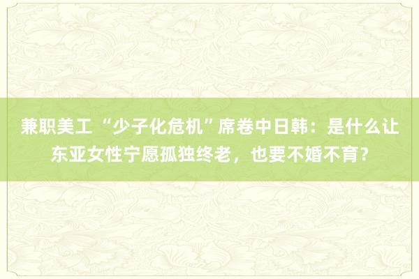 兼职美工 “少子化危机”席卷中日韩：是什么让东亚女性宁愿孤独终老，也要不婚不育？