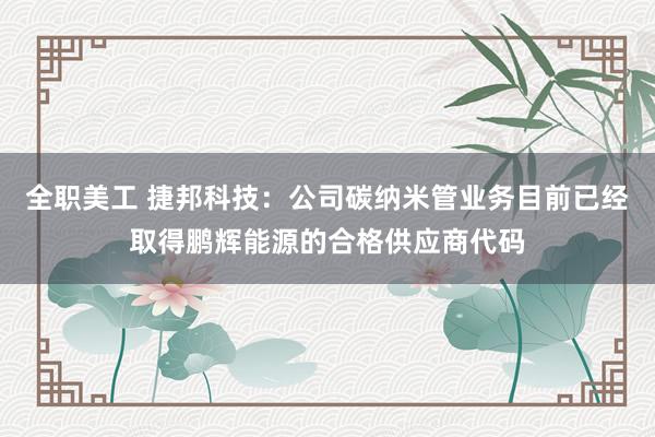 全职美工 捷邦科技：公司碳纳米管业务目前已经取得鹏辉能源的合格供应商代码